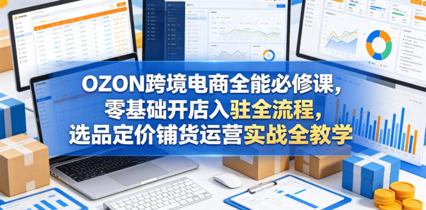 OZON跨境电商全能必修课,零基础开店入驻全流程,选品定价铺货运营实战全教学-源创文化-逐光轻创终点站