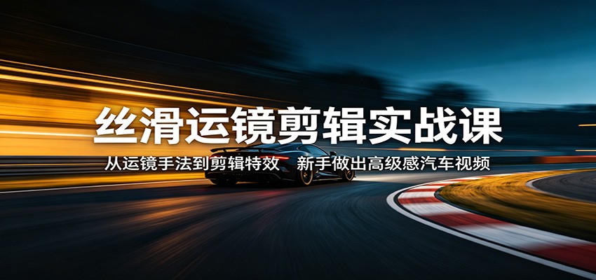 丝滑运镜剪辑实战课：从运镜手法到剪辑特效，新手做出高级感汽车视频-源创文化-逐光轻创终点站