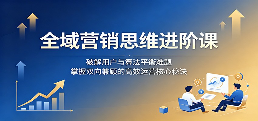 全域营销思维进阶课：破解用户与算法平衡难题，掌握双向兼顾的高效运营核心秘诀-源创文化-逐光轻创终点站