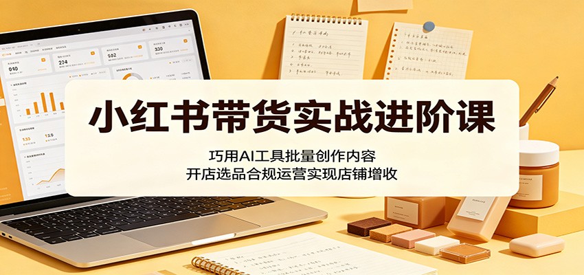 小红书带货实战进阶课：巧用AI工具批量创作内容，开店选品合规运营实现店铺增收-源创文化-逐光轻创终点站
