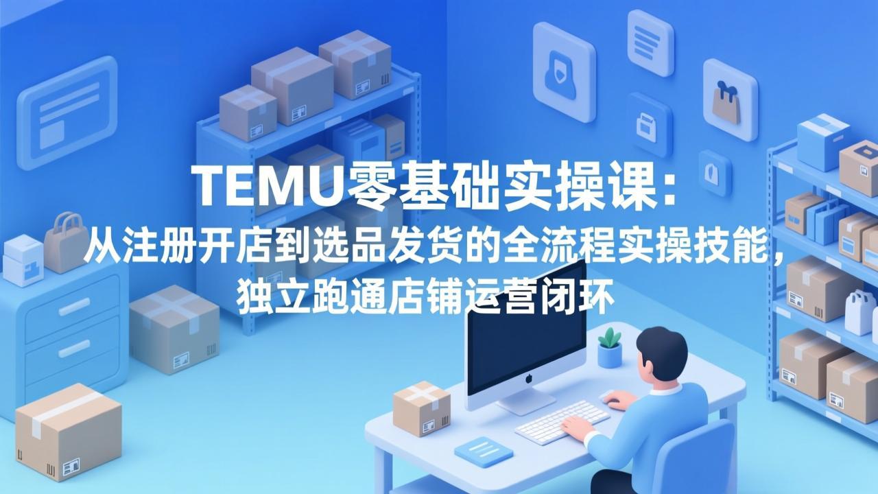 TEMU零基础实操课：从注册开店到选品发货的全流程实操技能，独立跑通店铺运营闭环-源创文化-逐光轻创终点站